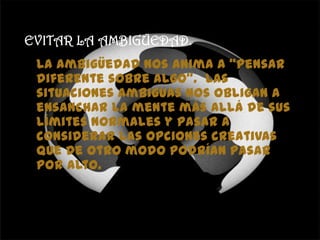 EVITAR LA AMBIGÜEDAD.
La ambigüedad nos anima a “pensar
diferente sobre algo”. Las
situaciones ambiguas nos obligan a
ensanchar la mente más allá de sus
límites normales y pasar a
considerar las opciones creativas
que de otro modo podrían pasar
por alto.
 