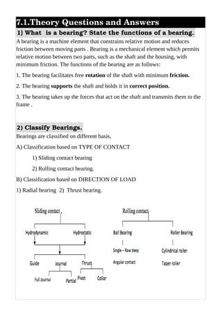 7.1.Theory Questions and Answers 
1) What  is a bearing? State the functions of a bearing.
A bearing is a machine element that constrains relative motion and reduces
friction between moving parts . Bearing is a mechanical element which permits
relative motion between two parts, such as the shaft and the housing, with
minimum friction. The functions of the bearing are as follows:
1. The bearing facilitates free rotation of the shaft with minimum friction.
2. The bearing supports the shaft and holds it in correct position.
3. The bearing takes up the forces that act on the shaft and transmits them to the
frame .
2) Classify Bearings.
Bearings are classified on different basis,
A) Classification based on TYPE OF CONTACT
1) Sliding contact bearing
2) Rolling contact bearing.
B) Classification based on DIRECTION OF LOAD
1) Radial bearing 2) Thrust bearing.
 