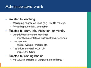 Administrative work
•  Related to teaching
◦  Managing degree courses (e.g. DMKM master)
◦  Preparing evolution / evaluation
•  Related to team, lab, institution, university
◦  Weekly/monthly team meetings
•  scientific presentations + administrative decisions
◦  Lab councils
•  decide, evaluate, animate, etc.
◦  Institution, university councils
•  prepare the future
•  Related to funding bodies
◦  Participate to national programs committees
 