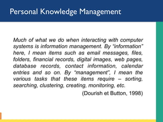 Personal Knowledge Management
Much of what we do when interacting with computer
systems is information management. By “information”
here, I mean items such as email messages, files,
folders, financial records, digital images, web pages,
database records, contact information, calendar
entries and so on. By “management”, I mean the
various tasks that these items require – sorting,
searching, clustering, creating, monitoring, etc.
(Dourish et Button, 1998)
 