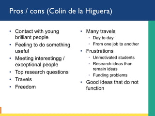Pros / cons (Colin de la Higuera)
•  Contact with young
brilliant people
•  Feeling to do something
useful
•  Meeting interestingg /
exceptional people
•  Top research questions
•  Travels
•  Freedom
•  Many travels
◦  Day to day
◦  From one job to another
•  Frustrations
◦  Unmotivated students
◦  Research ideas than
remain ideas
◦  Funding problems
•  Good ideas that do not
function
 