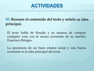ACTIVIDADES

50. Resume el contenido del texto y señala su idea
principal.

 El texto habla de Rosalía y su manera de comprar
 cualquier cosa con la escasa economía de su marido,
 Francisco Bringas.

 La apariencia de un buen estatus social y una buena
 economía es la idea principal del texto.
 