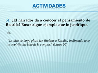 ACTIVIDADES

51. ¿El narrador da a conocer el pensamiento de
Rosalía? Busca algún ejemple que lo justifique.

Sí.

“La idea de largo plazo izo titubear a Rosalía, inclinando todo
su espíritu del lado de la compra.” (Línea 35)
 