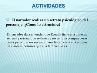 ACTIVIDADES

52. El narrador realiza un retrato psicológico del
personaje. ¿Cómo lo estructura?

El narrador da a entender que Rosalía tiene en su mente
ser una persona que realmente no es. Ella compra cosas
caras pero que no necesita para hacer ver a sus amigas
de clases superiores que ella también lo es.
 