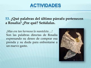 ACTIVIDADES

53. ¿Qué palabras del último párrafo pertenecen
a Rosalía? ¿Por qué? Señálalas.

¡Mas era tan hermosa la manteleta…!
Son las palabras directas de Rosalía
expresando su deseo de comprar esa
prenda y su duda para enfrentarse a
un nuevo gasto.
 