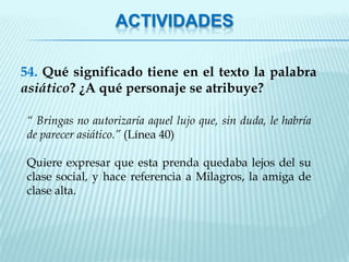 ACTIVIDADES

54. Qué significado tiene en el texto la palabra
asiático? ¿A qué personaje se atribuye?

“ Bringas no autorizaría aquel lujo que, sin duda, le habría
de parecer asiático.” (Línea 40)

Quiere expresar que esta prenda quedaba lejos del su
clase social, y hace referencia a Milagros, la amiga de
clase alta.
 