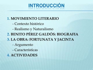 INTRODUCCIÓN

1. MOVIMIENTO LITERARIO
    - Contexto histórico
    - Realismo y Naturalismo
2. BENITO PÉREZ GALDÓS: BIOGRAFIA
3. LA OBRA: FORTUNATA Y JACINTA
    - Argumento
    - Características
4. ACTIVIDADES
 