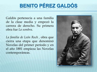 BENITO PÉREZ GALDÓS

Galdós pertenecía a una familia
de la clase media y empezó la
carrera de derecho. Su primera
obra fue La sombra.

La familia de León Roch , obra que
cierra una etapa que denominó
Novelas del primer período y en
el año 1881 empieza las Novelas
contemporáneas.
 