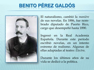 BENITO PÉREZ GALDÓS

       El naturalismo, cambió la manière
       de sus novelas. En 1886, fue nom-
       brado diputado de Puerto Rico,
       cargo que desempeñó hasta 1890.

       Ingresó en la Real Academia
       Española. Durante este período
       escribió novelas, en un intento
       extremo de realismo. Algunas de
       ellas adaptadas al teatro: Electra.

       Durante los últimos años de su
       vida se dedicó a la política.
 