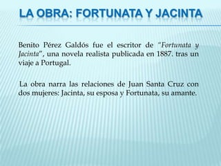 LA OBRA: FORTUNATA Y JACINTA

Benito Pérez Galdós fue el escritor de “Fortunata y
Jacinta”, una novela realista publicada en 1887. tras un
viaje a Portugal.

La obra narra las relaciones de Juan Santa Cruz con
dos mujeres: Jacinta, su esposa y Fortunata, su amante.
 