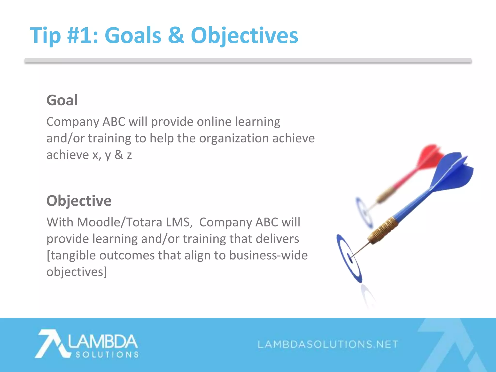 Tip #1: Goals & Objectives
Goal
Company ABC will provide online learning
and/or training to help the organization achieve
achieve x, y & z
Objective
With Moodle/Totara LMS, Company ABC will
provide learning and/or training that delivers
[tangible outcomes that align to business-wide
objectives]
 