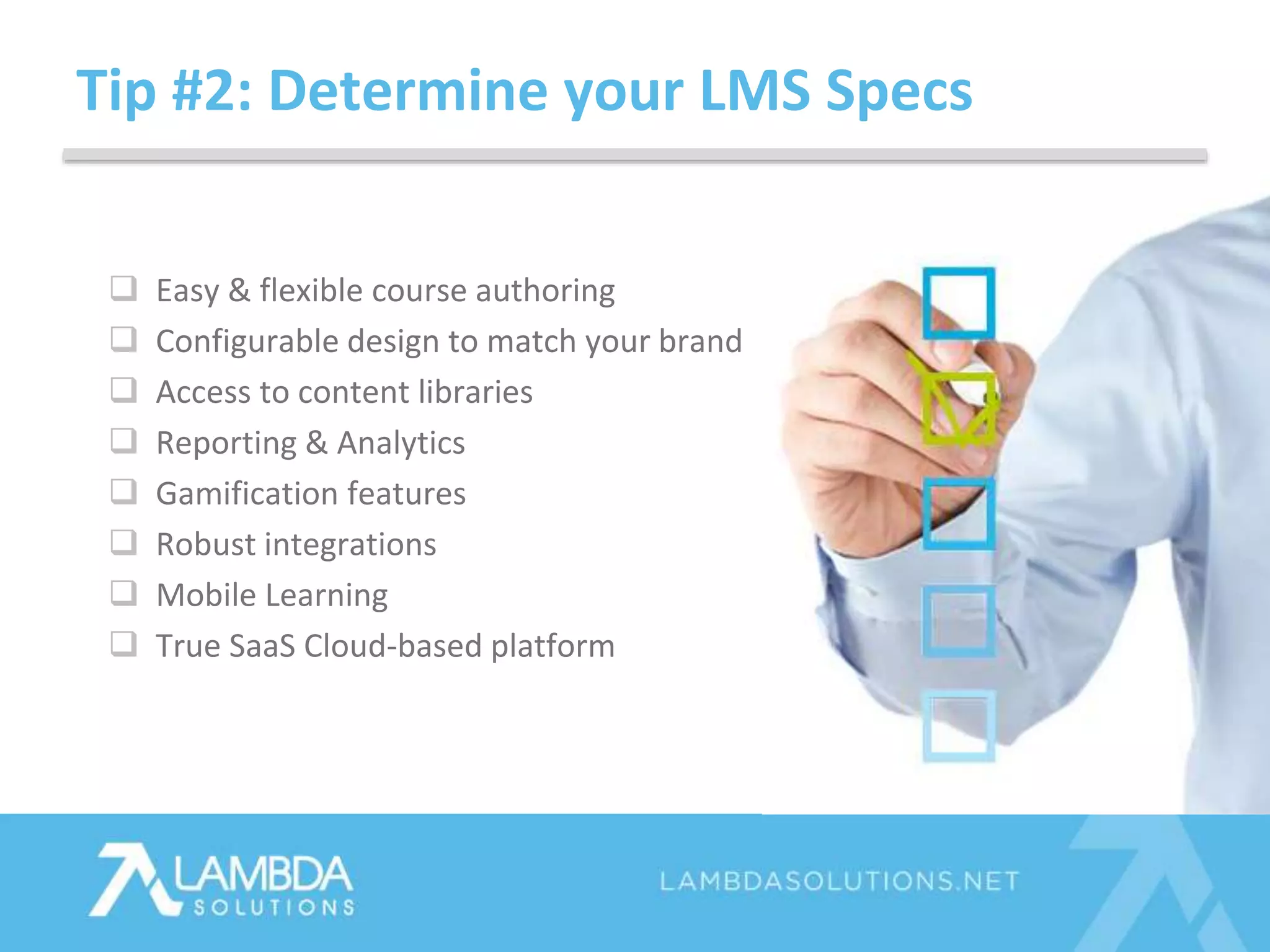 Tip #2: Determine your LMS Specs
 Easy & flexible course authoring
 Configurable design to match your brand
 Access to content libraries
 Reporting & Analytics
 Gamification features
 Robust integrations
 Mobile Learning
 True SaaS Cloud-based platform
 