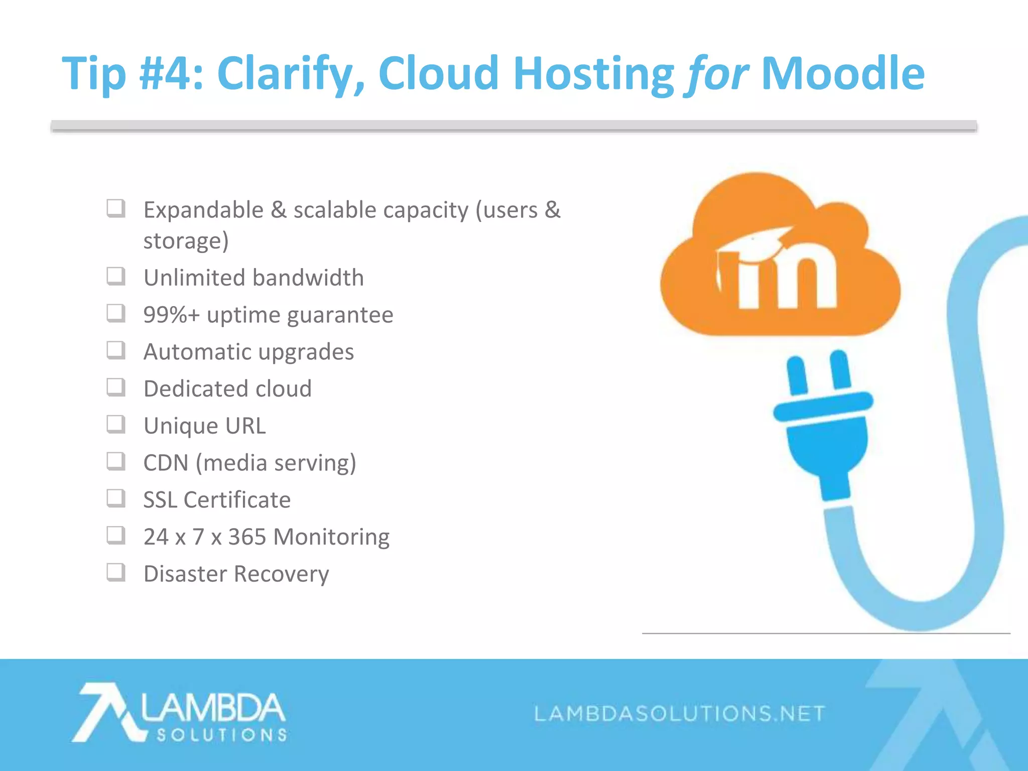Tip #4: Clarify, Cloud Hosting for Moodle
 Expandable & scalable capacity (users &
storage)
 Unlimited bandwidth
 99%+ uptime guarantee
 Automatic upgrades
 Dedicated cloud
 Unique URL
 CDN (media serving)
 SSL Certificate
 24 x 7 x 365 Monitoring
 Disaster Recovery
 