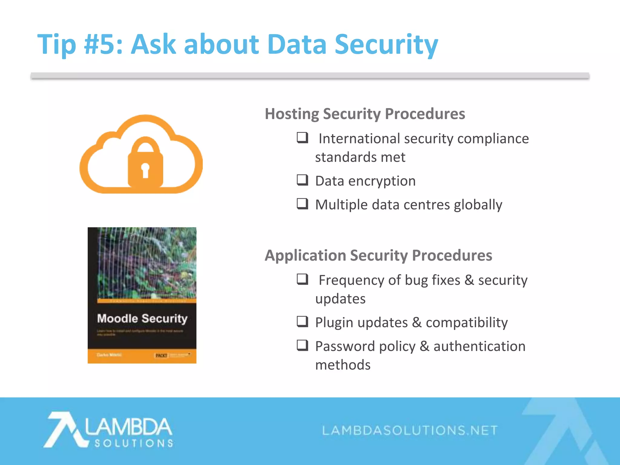 Tip #5: Ask about Data Security
Hosting Security Procedures
 International security compliance
standards met
 Data encryption
 Multiple data centres globally
Application Security Procedures
 Frequency of bug fixes & security
updates
 Plugin updates & compatibility
 Password policy & authentication
methods
 
