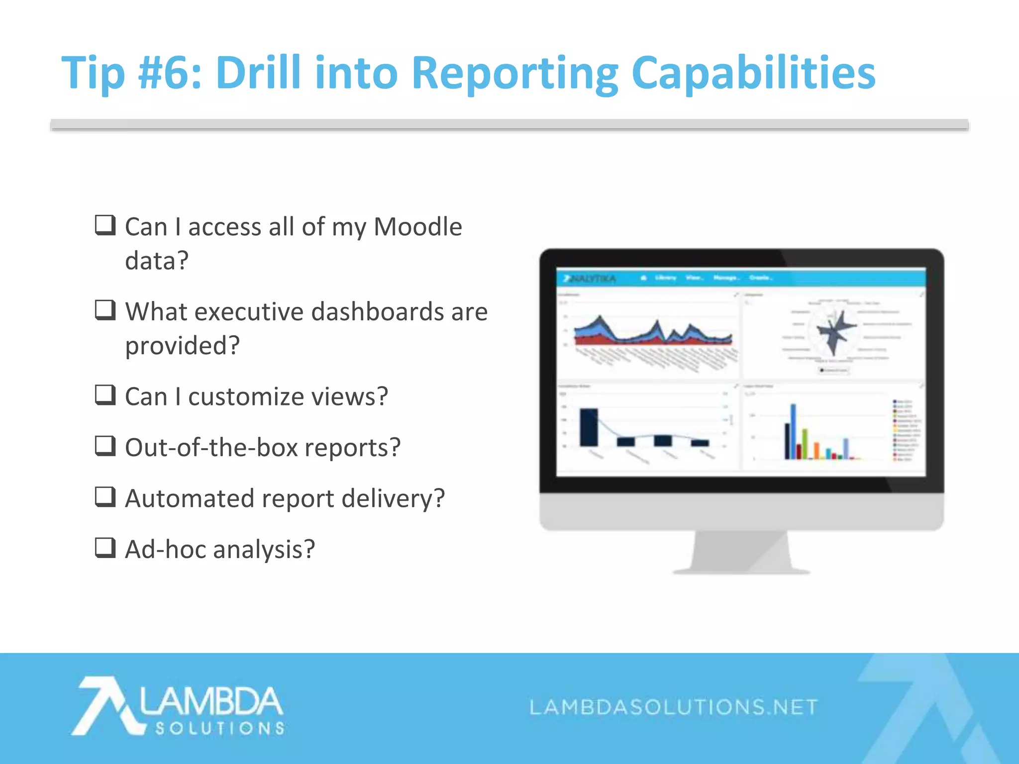Tip #6: Drill into Reporting Capabilities
 Can I access all of my Moodle
data?
 What executive dashboards are
provided?
 Can I customize views?
 Out-of-the-box reports?
 Automated report delivery?
 Ad-hoc analysis?
 