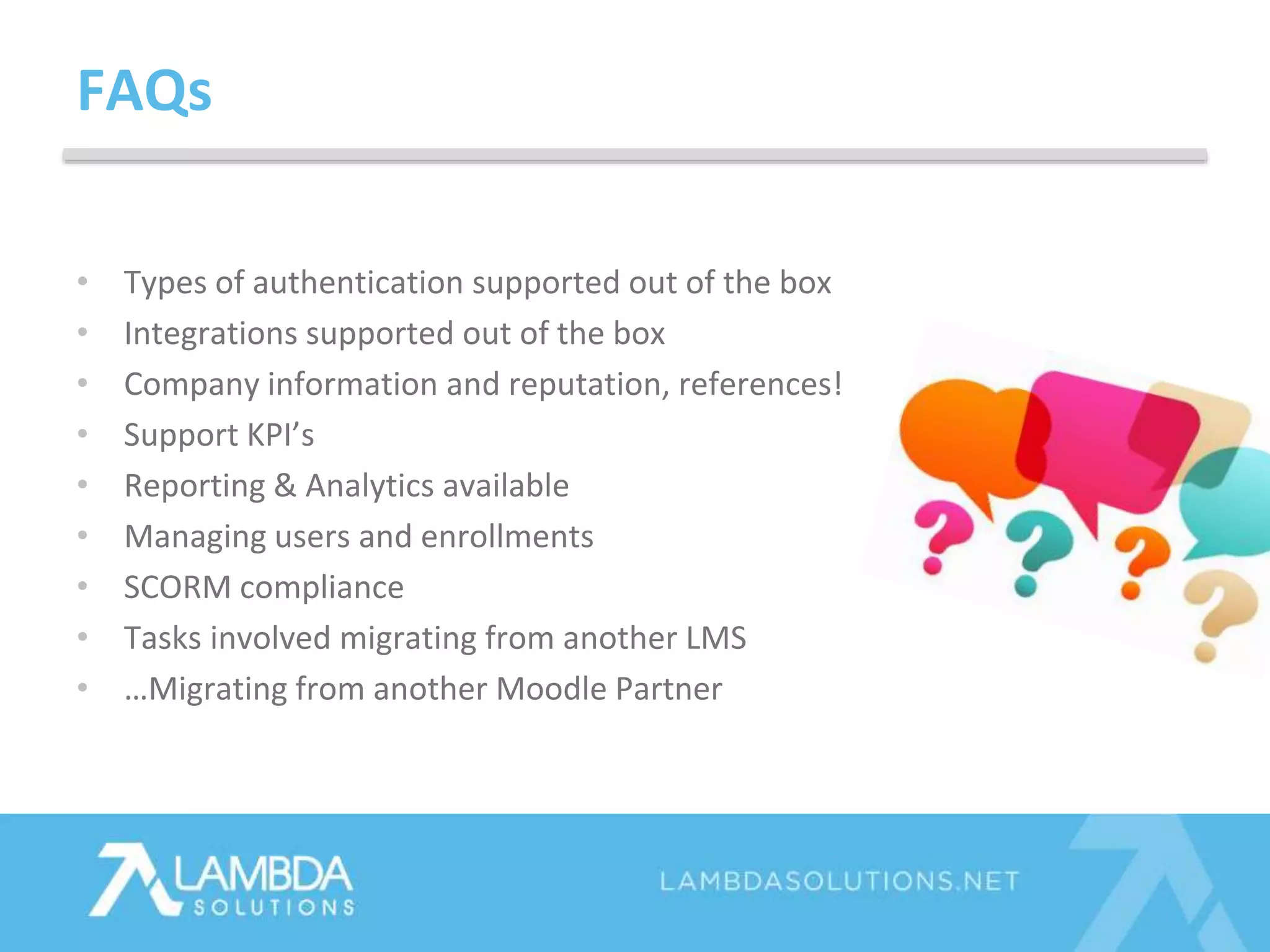 • Types of authentication supported out of the box
• Integrations supported out of the box
• Company information and reputation, references!
• Support KPI’s
• Reporting & Analytics available
• Managing users and enrollments
• SCORM compliance
• Tasks involved migrating from another LMS
• …Migrating from another Moodle Partner
FAQs
 