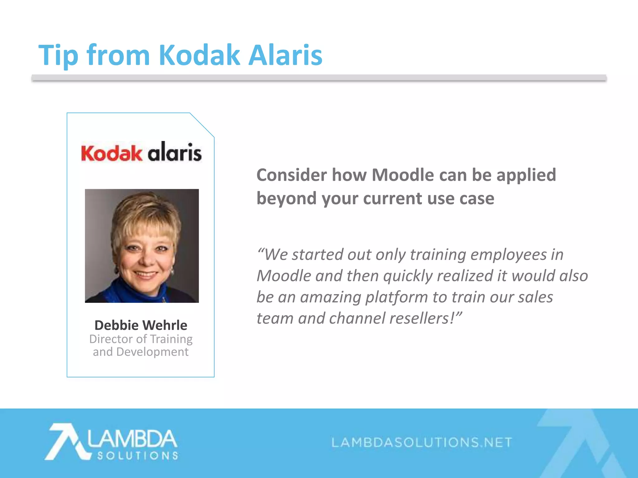 Tip from Kodak Alaris
Debbie Wehrle
Director of Training
and Development
Consider how Moodle can be applied
beyond your current use case
“We started out only training employees in
Moodle and then quickly realized it would also
be an amazing platform to train our sales
team and channel resellers!”
 
