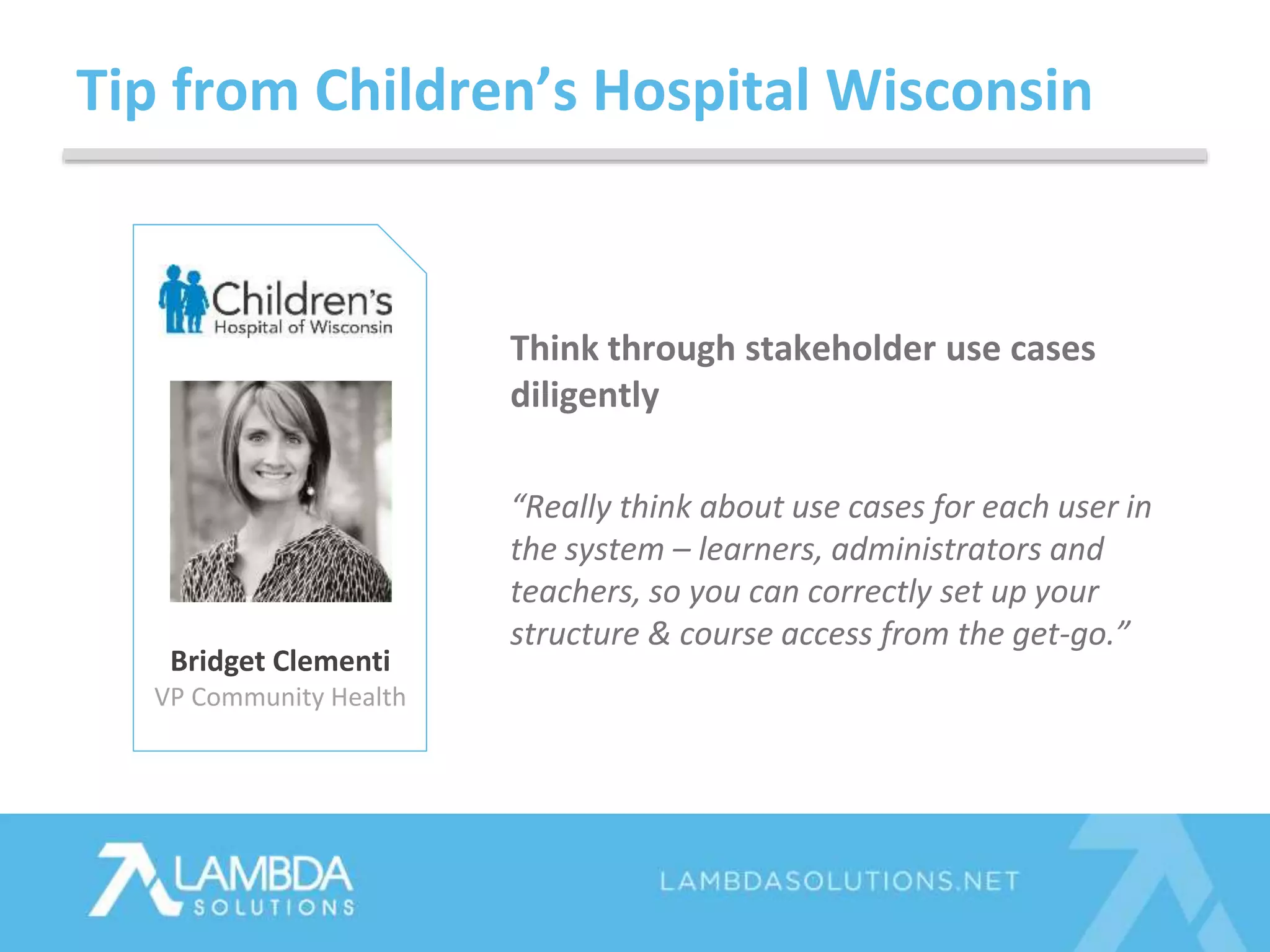 Tip from Children’s Hospital Wisconsin
Bridget Clementi
VP Community Health
Think through stakeholder use cases
diligently
“Really think about use cases for each user in
the system – learners, administrators and
teachers, so you can correctly set up your
structure & course access from the get-go.”
 