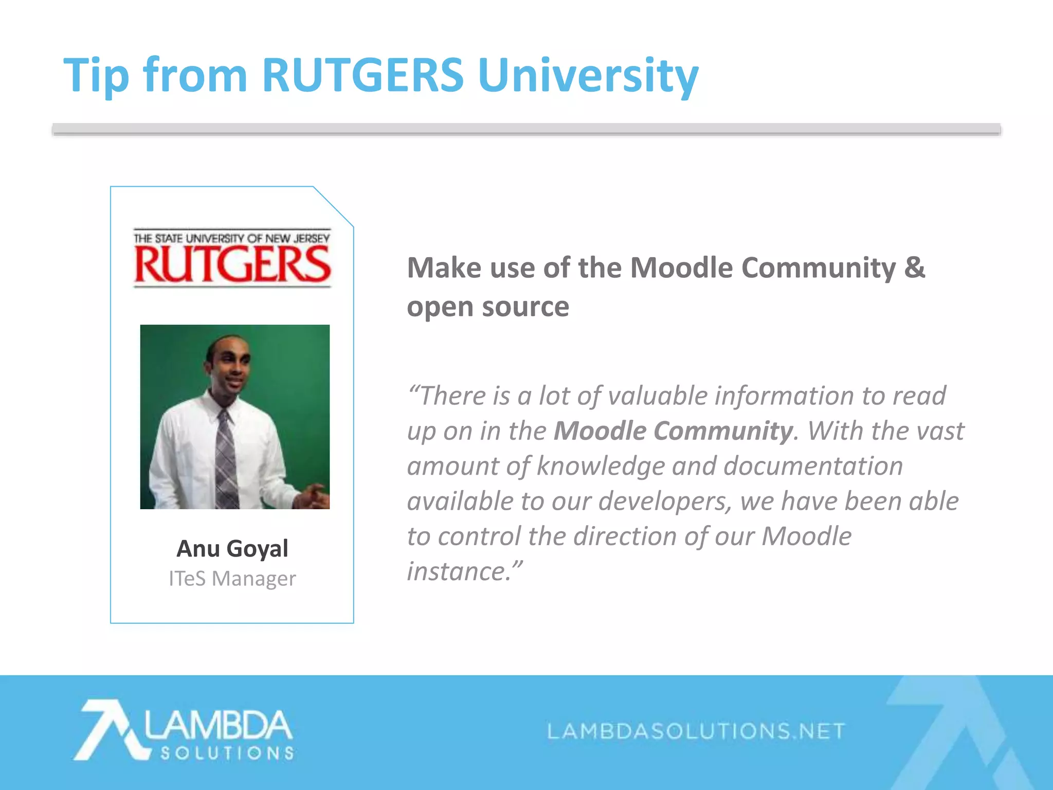 Tip from RUTGERS University
Anu Goyal
ITeS Manager
Make use of the Moodle Community &
open source
“There is a lot of valuable information to read
up on in the Moodle Community. With the vast
amount of knowledge and documentation
available to our developers, we have been able
to control the direction of our Moodle
instance.”
 