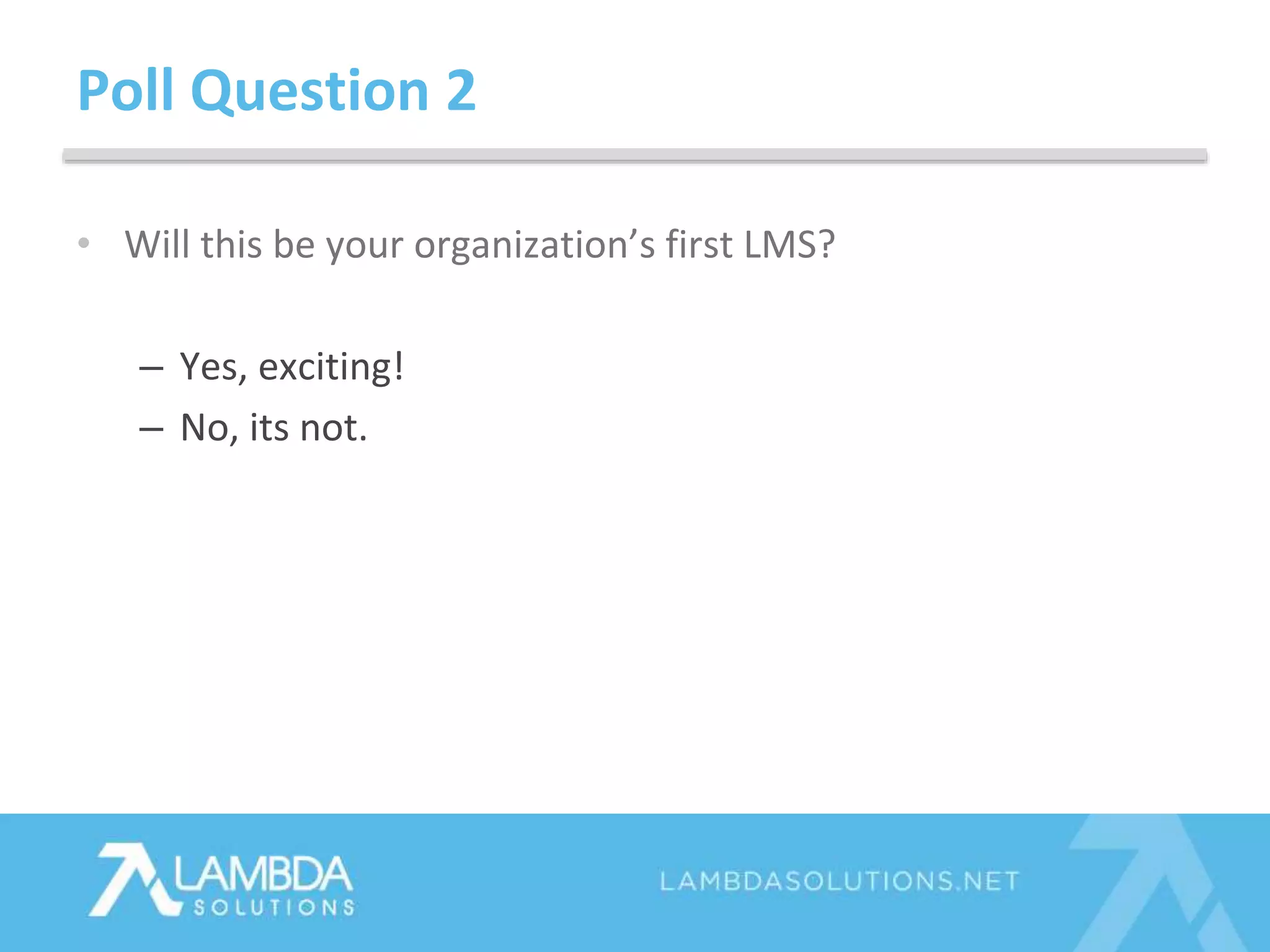 • Will this be your organization’s first LMS?
– Yes, exciting!
– No, its not.
Poll Question 2
 