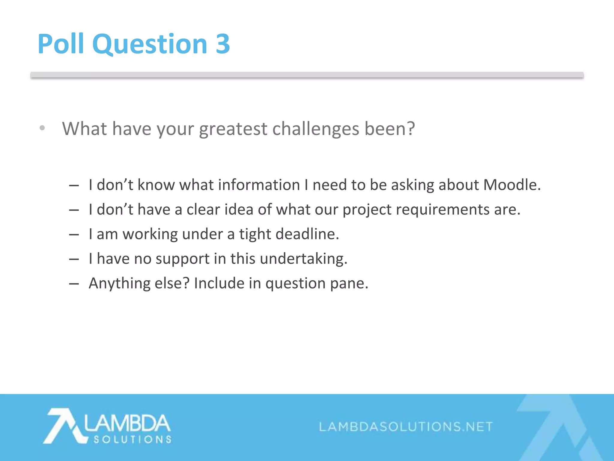 Poll Question 3
• What have your greatest challenges been?
– I don’t know what information I need to be asking about Moodle.
– I don’t have a clear idea of what our project requirements are.
– I am working under a tight deadline.
– I have no support in this undertaking.
– Anything else? Include in question pane.
 