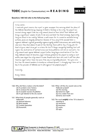 78
TOEIC (English for Communication) --- R E A D I N G [BEX1R]
 
 
 
TCiAP
Thai Cooperate in Academic Programs (TCiAP)
33 Rajchakru Bldg. (4th Floor)., Soi Phahonyothin 5, Samsane Nai, Phayathai, Bangkok 10400
TEL. 02-619-7272 Mobile 093-452-4463 www.tciap.com
Questions 160-163 refer to the following letter.
160. Why did Henry Judson write this letter?
(A) To protest a new factory
(B) To analyze the economy
(C) To explain sources of pollution
(D) To get elected to the city council
161. What kind of people generally work at
Holbrook?
(A) Manual laborers
(B) Blind people
(C) Trained specialists
(D) Economists
162. When will the city council vote on the
Holbrook project?
(A) This morning
(B) Tomorrow night
(C) Two weeks from now
(D) Early next month
163. The word unsightly in line 10 is closest in
meaning to
(A) attractive.
(B) enormous.
(C) costly.
(D) ugly.
 
