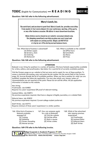 79
TOEIC (English for Communication) --- R E A D I N G [BEX1R]
 
 
 
TCiAP
Thai Cooperate in Academic Programs (TCiAP)
33 Rajchakru Bldg. (4th Floor)., Soi Phahonyothin 5, Samsane Nai, Phayathai, Bangkok 10400
TEL. 02-619-7272 Mobile 093-452-4463 www.tciap.com
Questions 164-165 refer to the following advertisement.
164. What kind of business is advertised?
(A) Kitchen supply
(B) Grocery, store
(C) Catering
(D) Restaurant
165. What is available on the website?
(A) Office hours
(B) Consultants
(C) Menus
(D) Prices
Questions 166-168 refer to the following advertisement.
ATTENTION!
Babcock is now hiring for positions in a variety of locations. We have fantastic opportunities available
for writers, editors, and proofreaders. See below for a partial list of currently available positions.
Visit the Careers page on our website to find out more and to apply for any of these positions. To
access a particular job posting, copy and paste the job number into the search field on the Careers
page. Or, browse through the list of available positions. When you find a position for which you are
qualified, complete the online job application. You may also attach your resume. Letters of
recommendation are not required at this point. Please do not call the office. All job application
information is included on the website.
Now hiring:
Proofreader. Job #4882
Requires two years' experience OR proof of relevant training.
Assistant Editor. Job #6874
No previous experience required. Must have a degree in English, journalism, or a related field.
Editorial Intern. Job #5822
No previous experience required. Current college student preferred.
Staff Writer. Job #5773
Requires minimum of three years' experience in a similar position.
166. What kind of business is
Babcock probably
engaged in?
(A) Training
(B) Publishing
(C) Career counseling
(D) Internet services
167. How can someone apply
for a job at Babcock?
(A) Visit the website
(B) Call the office
(C) Mail a resume
(D) Write a letter
168. Which of the advertised
jobs requires previous
experience?
(A) Proofreader
(B) Assistant Editor
(C) Editorial Intern
(D) Staff Writer
Questions 169-170 refer to the following invoice.
 
 