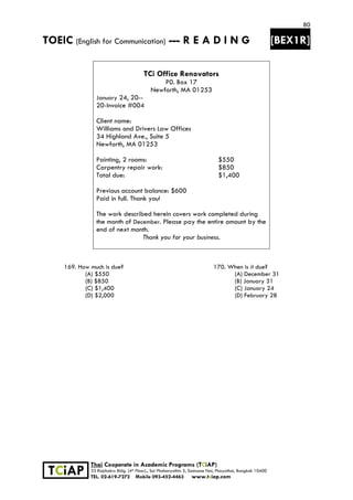 80
TOEIC (English for Communication) --- R E A D I N G [BEX1R]
 
 
 
TCiAP
Thai Cooperate in Academic Programs (TCiAP)
33 Rajchakru Bldg. (4th Floor)., Soi Phahonyothin 5, Samsane Nai, Phayathai, Bangkok 10400
TEL. 02-619-7272 Mobile 093-452-4463 www.tciap.com
TCi Office Renovators
P0. Box 17
Newforth, MA 01253
January 24, 20--
20-Invoice #004
Client name:
Williams and Drivers Law Offices
34 Highland Ave., Suite 5
Newforth, MA 01253
Painting, 2 rooms:
Carpentry repair work:
Total due:
Previous account balance: $600
Paid in full. Thank you!
$550
$850
$1,400
The work described herein covers work completed during
the month of December. Please pay the entire amount by the
end of next month.
Thank you for your business.
169. How much is due? 170. When is it due?
(A) $550 (A) December 31
(B) $850 (B) January 31
(C) $1,400 (C) January 24
(D) $2,000 (D) February 28
 