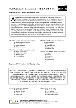 82
TOEIC (English for Communication) --- R E A D I N G [BEX1R]
 
 
 
TCiAP
Thai Cooperate in Academic Programs (TCiAP)
33 Rajchakru Bldg. (4th Floor)., Soi Phahonyothin 5, Samsane Nai, Phayathai, Bangkok 10400
TEL. 02-619-7272 Mobile 093-452-4463 www.tciap.com
Questions 175-178 refer to the following article.
ndrew Peterson, president of the Mount Auburn Bank, announced yesterday
afternoon that Jolene Simmons has been appointed as the bank's new director
of human resources. Ms. Simmons has more than 20 years' experience in the
banking industry. After completing her undergraduate degree, she worked for Halt
and Levin, a local accounting firm. She left the firm after several years and started her
banking career as a teller at the Windsor Bank. She eventually worked her way up to
a position as branch manager at the Riverside branch of that institution. Two years ago,
she left that job to pursue a master's degree in human resource management at State
University which she completed last month. "She comes to us highly recommended both
by her previous employers and by her instructors at the university," says Mr. Peterson.
Ms. Simmons will begin her new job at the beginning of next year.
175. What was Ms. Simmons's most recent job?
(A) Human resources assistant
(B) Accountant
(C) Branch manager
(D) University instructor
176. Where did Ms. Simmons work as a teller?
(A) Mount Auburn Bank
(B) Halt and Levin Bank
(C) Windsor Bank
(D) Riverside Bank
177. When did Ms. Simmons complete her
university degree?
(A) Twenty years ago
(B) Two years ago
(C) A year ago
(D) A month ago
178. The word previous in line 10 is closest in
meaning to
(A) former.
(B) preferred.
(C) future.
(D) professional.
Questions 179-180 refer to the following notice.
BECAUSE OF THE HOLIDAY, WEEKEND PARKING REGULATIONS WILL BE IN EFFECT
THROUGHOUT THE CITY ALL DAY TOMORROW. THERE WILL BE NO CHARGE FOR
PARKING IN METERED PARKING PLACES; HOWEVER, DOWNTOWN PUBLIC
PARKING GARAGES WILL BE CLOSED. SUBWAYS AND BUSES WILL FOLLOW THE
SUNDAY SCHEDULE, AND WEEKEND FARES AND SENIOR CITIZEN DISCOUNTS WILL
BE IN EFFECT ALL DAY. CONSTRUCTION ON THE GREEN RIVER BRIDGE WILL BE
SUSPENDED, BUT THE BRIDGE WILL REMAIN CLOSED.
179. What will be free tomorrow?
(A) Metered parking
(B) Garage parking
(C) Subway fares
(D) Bridge use
180. Why will this be free?
(A) It's the weekend.
(B) It's a holiday.
(C) There is construction.
(D) The bridge is closed.
A
 
