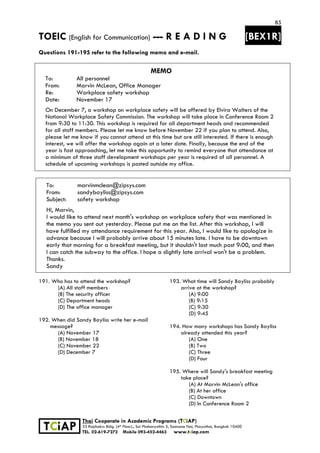 85
TOEIC (English for Communication) --- R E A D I N G [BEX1R]
 
 
 
TCiAP
Thai Cooperate in Academic Programs (TCiAP)
33 Rajchakru Bldg. (4th Floor)., Soi Phahonyothin 5, Samsane Nai, Phayathai, Bangkok 10400
TEL. 02-619-7272 Mobile 093-452-4463 www.tciap.com
Questions 191-195 refer to the following memo and e-mail.
MEMO
To: All personnel
From: Marvin McLean, Office Manager
Re: Workplace safety workshop
Date: November 17
On December 7, a workshop on workplace safety will be offered by Elvira Walters of the
National Workplace Safety Commission. The workshop will take place in Conference Room 2
from 9:30 to 11:30. This workshop is required for all department heads and recommended
for all staff members. Please let me know before November 22 if you plan to attend. Also,
please let me know if you cannot attend at this time but are still interested. If there is enough
interest, we will offer the workshop again at a later date. Finally, because the end of the
year is fast approaching, let me take this opportunity to remind everyone that attendance at
a minimum of three staff development workshops per year is required of all personnel. A
schedule of upcoming workshops is posted outside my office.
To: marvinmclean@zipsys.com
From: sandybayliss@zipsys.com
Subject: safety workshop
Hi, Marvin,
I would like to attend next month's workshop on workplace safety that was mentioned in
the memo you sent out yesterday. Please put me on the list. After this workshop, I will
have fulfilled my attendance requirement for this year. Also, I would like to apologize in
advance because I will probably arrive about 15 minutes late. I have to be downtown
early that morning for a breakfast meeting, but it shouldn't last much past 9:00, and then
I can catch the subway to the office. I hope a slightly late arrival won't be a problem.
Thanks.
Sandy
191. Who has to attend the workshop?
(A) All staff members
(B) The security officer
(C) Department heads
(D) The office manager
192. When did Sandy Bayliss write her e-mail
message?
(A) November 17
(B) November 18
(C) November 22
(D) December 7
193. What time will Sandy Bayliss probably
arrive at the workshop?
(A) 9:00
(B) 9:15
(C) 9:30
(D) 9:45
194. How many workshops has Sandy Bayliss
already attended this year?
(A) One
(B) Two
(C) Three
(D) Four
195. Where will Sandy's breakfast meeting
take place?
(A) At Marvin McLean's office
(B) At her office
(C) Downtown
(D) In Conference Room 2
 