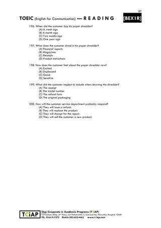 87
TOEIC (English for Communication) --- R E A D I N G [BEX1R]
 
 
 
TCiAP
Thai Cooperate in Academic Programs (TCiAP)
33 Rajchakru Bldg. (4th Floor)., Soi Phahonyothin 5, Samsane Nai, Phayathai, Bangkok 10400
TEL. 02-619-7272 Mobile 093-452-4463 www.tciap.com
196. When did the customer buy his paper shredder?
(A) A week ago
(B) A month ago
(C) Two months ago
(D) One year ago
197. What does the customer shred in his paper shredder?
(A) Financial reports
(B) Magazines
(C) Receipts
(D) Product instructions
198. How does the customer feel about the paper shredder now?
(A) Excited
(B) Displeased
(C) Good
(D) Sensitive
199. What did the customer neglect to include when returning the shredder?
(A) The receipt
(B) The model number
(C) The refund form
(D) The original packaging
200. How will the customer service department probably respond?
(A) They will issue a refund.
(B) They will replace the product.
(C) They will charge for the repair.
(D) They will sell the customer a new product.
 