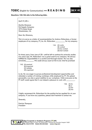 73
TOEIC (English for Communication) --- R E A D I N G [BEX1R]
 
 
 
TCiAP
Thai Cooperate in Academic Programs (TCiAP)
33 Rajchakru Bldg. (4th Floor)., Soi Phahonyothin 5, Samsane Nai, Phayathai, Bangkok 10400
TEL. 02-619-7272 Mobile 093-452-4463 www.tciap.com
Questions 144-146 refer to the following letter.
April 21,20—
Martha Dinsmore
Pet Supply Company
3774 State Street
Westminister, VA
Dear Ms. Dinsmore,
This is to serve as a letter of recommendation for Andrew Richardson, a former
employee of my company, PT, Inc. Mr. Richardson __________ for my company
144. (A) works
(B) worked
(C) has worked
(D) had worked
for three years, from June of 20-- until he left to continue his university studies
two years ago. Mr. Richardson was a great asset to my company. He always
fulfilled his responsibilities in a careful and thorough manner. He was also
extremely________. We could always count on him to do what he promised
145. (A) punctual
(B) prepared
(C) reliable
(D) organized
to do. He was eager to pursue professional development opportunities and
attended a number of training workshops while employed by PT. His upbeat
personality was also a great addition to our workplace. I think everyone on the
PT staff would agree that it was indeed a pleasure to work with _________.
146. (A) he
(B) us
(C) her
(D) him
I highly recommend Mr. Richardson for the position he has applied for at your
company. If you have any questions, please don't hesitate to contact me.
Sincerely,
Patricia Thompson
President
 