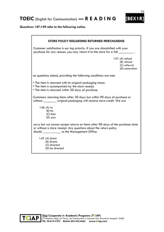 74
TOEIC (English for Communication) --- R E A D I N G [BEX1R]
 
 
 
TCiAP
Thai Cooperate in Academic Programs (TCiAP)
33 Rajchakru Bldg. (4th Floor)., Soi Phahonyothin 5, Samsane Nai, Phayathai, Bangkok 10400
TEL. 02-619-7272 Mobile 093-452-4463 www.tciap.com
Questions 147-149 refer to the following notice.
STORE POLICY REGARDING RETURNED MERCHANDISE
Customer satisfaction is our top priority. If you are dissatisfied with your
purchase for any reason, you may return it to the store for a full _________ .
147. (A) refund
(B) refusal
(C) referral
(D) restoration
no questions asked, providing the following conditions are met:
• The item is returned with its original packaging intact.
• The item is accompanied by the store receipt.
• The item is returned within 30 days of purchase.
Customers returning items after 30 days but within 90 days of purchase or
without ________ original packaging will receive store credit. We are
148. (A) its
(B) his
(C) their
(D) your
sorry but we cannot accept returns on items after 90 days of the purchase date
or without a store receipt. Any questions about the return policy
should ___________ to the Management Office.
149. (A) direct
(B) directs
(C) directed
(D) be directed
 