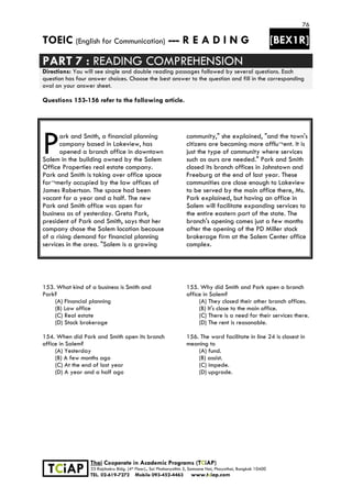 76
TOEIC (English for Communication) --- R E A D I N G [BEX1R]
 
 
 
TCiAP
Thai Cooperate in Academic Programs (TCiAP)
33 Rajchakru Bldg. (4th Floor)., Soi Phahonyothin 5, Samsane Nai, Phayathai, Bangkok 10400
TEL. 02-619-7272 Mobile 093-452-4463 www.tciap.com
PART 7 : READING COMPREHENSION
Directions: You will see single and double reading passages followed by several questions. Each
question has four answer choices. Choose the best answer to the question and fill in the corresponding
oval on your answer sheet.
Questions 153-156 refer to the following article.
ark and Smith, a financial planning
company based in Lakeview, has
opened a branch office in downtown
Salem in the building owned by the Salem
Office Properties real estate company.
Park and Smith is taking over office space
for¬merly occupied by the law offices of
James Robertson. The space had been
vacant for a year and a half. The new
Park and Smith office was open for
business as of yesterday. Greta Park,
president of Park and Smith, says that her
company chose the Salem location because
of a rising demand for financial planning
services in the area. "Salem is a growing
community," she explained, "and the town's
citizens are becoming more afflu¬ent. It is
just the type of community where services
such as ours are needed." Park and Smith
closed its branch offices in Johnstown and
Freeburg at the end of last year. These
communities are close enough to Lakeview
to be served by the main office there, Ms.
Park explained, but having an office in
Salem will facilitate expanding services to
the entire eastern part of the state. The
branch's opening comes just a few months
after the opening of the PD Miller stock
brokerage firm at the Salem Center office
complex.
153. What kind of a business is Smith and
Park?
(A) Financial planning
(B) Law office
(C) Real estate
(D) Stock brokerage
154. When did Park and Smith open its branch
office in Salem?
(A) Yesterday
(B) A few months ago
(C) At the end of last year
(D) A year and a half ago
155. Why did Smith and Park open a branch
office in Salem?
(A) They closed their other branch offices.
(B) It's close to the main office.
(C) There is a need for their services there.
(D) The rent is reasonable.
156. The word facilitate in line 24 is closest in
meaning to
(A) fund.
(B) assist.
(C) impede.
(D) upgrade.
P
 