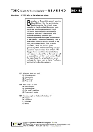 77
TOEIC (English for Communication) --- R E A D I N G [BEX1R]
 
 
 
TCiAP
Thai Cooperate in Academic Programs (TCiAP)
33 Rajchakru Bldg. (4th Floor)., Soi Phahonyothin 5, Samsane Nai, Phayathai, Bangkok 10400
TEL. 02-619-7272 Mobile 093-452-4463 www.tciap.com
Questions 157-159 refer to the following article.
oris Lutz of Greenfield recently won the
Good Citizen Prize for service to the
local community. The prize is given
annually at the Greenfield Bank to a bank
employee who has demonstrated good
citizenship by contributing to community
projects in some way. The purpose is to
promote community goodwill and
acknowledge bank employees' contributions
to the greater Greenfield community. Lutz, a
teller at the Simsbury Village branch of the
bank, received the honor from his bank
coworkers. "Boris has always given
generously of his time to community groups,"
explained his supervisor, Doris Wilson. "We
thought it was about time his contributions
were acknowl edged. We at the bank are all
so pleased that h is this year's winner." This is
the second year the prize has been given.
Last year the honor went to Maria Pendleton,
assistant to the bank's president.
157. What did Boris Lutz get?
(A) A bank account
(B) A promotion
(C) An assistant
(D) An award
158. Who gave it to him?
(A) His supervisor
(B) His colleagues
(C) The bank's president
(D) A community leader
159. How do people at the bank feel about it?
(A) Happy
(B) Displeased
(C) Honored
(D) Angry
B
 