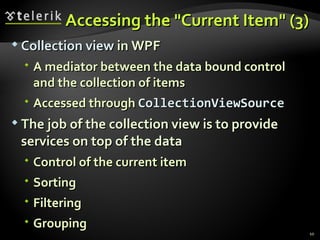Accessing the "Current Item" (3) Collection view  in WPF A mediator between the data bound control and the collection of items Accessed through  CollectionViewSource The job of the collection view is to provide services on top of the data Control of the current item Sorting Filtering Grouping 
