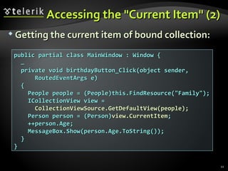 Accessing the "Current Item" (2) Getting the current item of bound collection: public partial class MainWindow : Window { … private void birthdayButton_Click(object sender, RoutedEventArgs e) { People people = (People)this.FindResource("Family"); ICollectionView view = CollectionViewSource.GetDefaultView(people); Person person = (Person) view.CurrentItem ; ++person.Age; MessageBox.Show(person.Age.ToString()); } } 