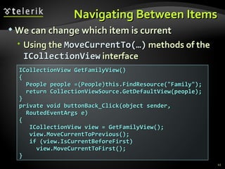 Navigating Between Items We can change which item is current  Using the  MoveCurrentTo(…)  methods of the  ICollectionView  interface ICollectionView GetFamilyView() { People people =(People)this.FindResource("Family"); return CollectionViewSource.GetDefaultView(people); } private void buttonBack_Click(object sender, RoutedEventArgs e) { ICollectionView view = GetFamilyView(); view.MoveCurrentToPrevious(); if (view.IsCurrentBeforeFirst)  view.MoveCurrentToFirst(); } 