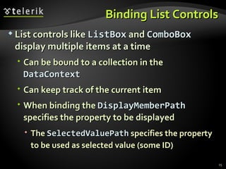 Binding List Controls List controls like  ListBox  and  ComboBox  display multiple items at a time Can be bound to a collection in the  DataContext Can keep track of the current item When binding the  DisplayMemberPath  specifies the property to be displayed The  SelectedValuePath  specifies the property to be used as selected value (some ID) 