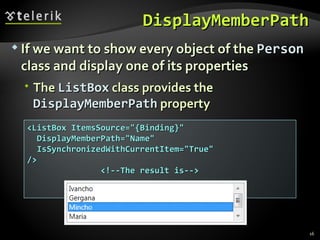 DisplayMemberPath If we want to show every object of the  Person  class and display one of its properties T he  ListBox  class   provides the  DisplayMemberPath  property <ListBox ItemsSource="{Binding}" DisplayMemberPath="Name" IsSynchronizedWithCurrentItem="True" /> <!--The result is--> 