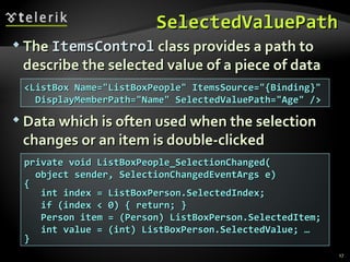 SelectedValuePath The  ItemsControl  class provides a path to describe the selected value of a piece of data Data which is often used when the selection changes or an item is double-clicked <ListBox Name="ListBoxPeople" ItemsSource="{Binding}" DisplayMemberPath="Name" SelectedValuePath="Age" /> private void ListBoxPeople_SelectionChanged( object sender, SelectionChangedEventArgs e) { int index = ListBoxPerson.SelectedIndex; if (index < 0) { return; } Person item = (Person) ListBoxPerson.SelectedItem; int value = (int) ListBoxPerson.SelectedValue; … } 