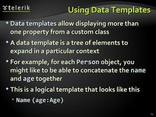 Using Data Templates Data templates  allow displaying more than one property from a custom class A data template is a tree of elements to expand in a particular context For example, for each  Person  object, you might like to be able to concatenate the  name  and  age  together This is a logical template that looks like this Name   (age:Age) 