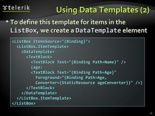 Using Data Templates (2) To define this template for items in the  ListBox , we create a  DataTemplate  element <ListBox ItemsSource="{Binding}"> <ListBox.ItemTemplate> <DataTemplate> <TextBlock> <TextBlock Text="{Binding Path=Name}" /> (age:  <TextBlock Text="{Binding Path=Age}" Foreground="{Binding Path=Age, Converter={StaticResource ageConverter}}" />) </TextBlock> </DataTemplate> </ListBox.ItemTemplate> </ListBox> 