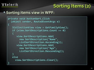 Sorting Items (2) Sorting items view in WPF: private void buttonSort_Click (object sender, RoutedEventArgs e)  { ICollectionView view = GetFamilyView(); if (view.SortDescriptions.Count == 0) { view.SortDescriptions.Add( new SortDescription("Name", ListSortDirection.Ascending)); view.SortDescriptions.Add( new SortDescription("Age", ListSortDirection.Descending)); } else view.SortDescriptions.Clear(); } 