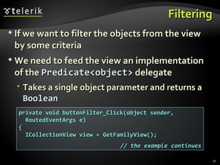 Filtering If we want to filter the objects from the view by some criteria We need to feed the view an implementation of the  Predicate<object>  delegate Takes a single object parameter and returns a  Boolean private void buttonFilter_Click(object sender, RoutedEventArgs e) { ICollectionView view = GetFamilyView();  // the example continues 