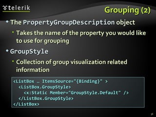 Grouping (2) The  PropertyGroupDescription  object Takes the name of the property you would like to use for grouping GroupStyle Collection of group visualization related information <ListBox … ItemsSource="{Binding}" > <ListBox.GroupStyle> <x:Static Member="GroupStyle.Default" /> </ListBox.GroupStyle> </ListBox> 