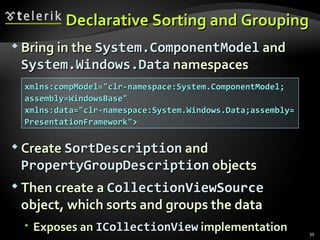 Declarative Sorting and Grouping Bring in the  System.ComponentModel  and  System.Windows.Data  namespaces Create  SortDescription  and  PropertyGroupDescription  objects Then create a  CollectionViewSource  object, which sorts and groups the data E xposes an  ICollectionView  implementation xmlns:compModel="clr-namespace:System.ComponentModel; assembly=WindowsBase"  xmlns:data="clr-namespace:System.Windows.Data;assembly= PresentationFramework"> 