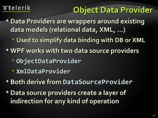 Object Data Provider Data Providers are wrappers around existing data models (relational data, XML, …) Used to simplify data binding with DB or XML WPF works with two data source providers ObjectDataProvider XmlDataProvider Both derive from  DataSourceProvider Data source providers create a layer of indirection for any kind of operation 