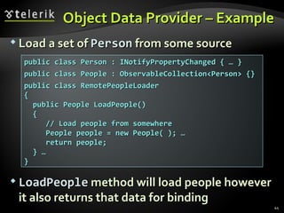 Object Data Provider  – Example Load a set of  Person  from some source LoadPeople  method will load people however it also returns that data for binding public class Person : INotifyPropertyChanged { … } public class People : ObservableCollection<Person> {} public class RemotePeopleLoader  { public People LoadPeople() { // Load people from somewhere People people = new People( ); … return people; } … } 