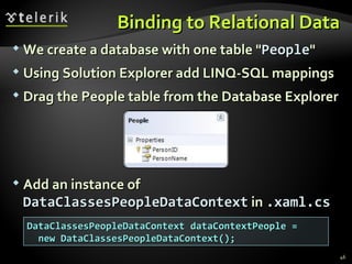 Binding to Relational Data We create a database with one table " People " Using Solution Explorer add LINQ-SQL mappings Drag the People table from the Database Explorer Add an instance of  DataClassesPeopleDataContext  in  .xaml.cs DataClassesPeopleDataContext dataContextPeople =  new DataClassesPeopleDataContext(); 